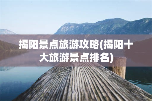揭阳景点旅游攻略(揭阳十大旅游景点排名)