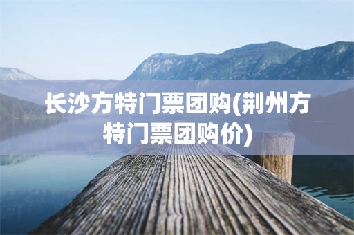 长沙方特门票团购(荆州方特门票团购价)