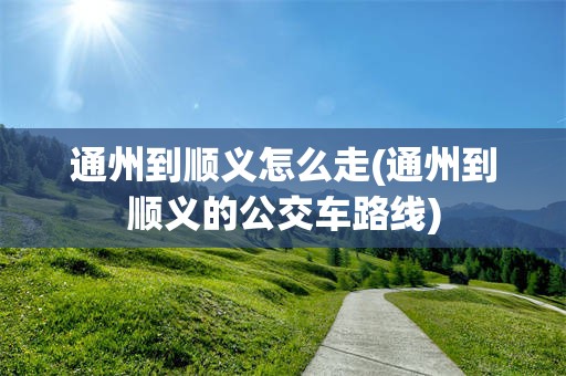 通州到顺义怎么走(通州到顺义的公交车路线)