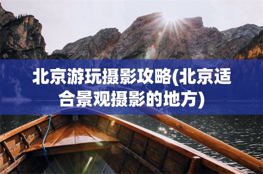北京游玩摄影攻略(北京适合景观摄影的地方)