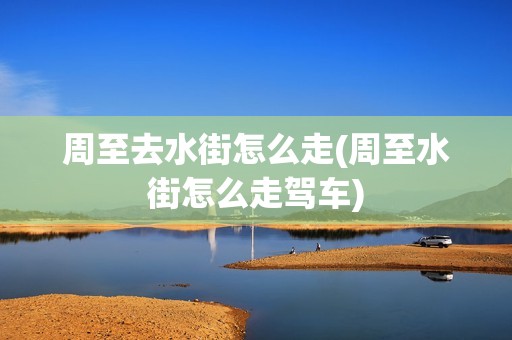 周至去水街怎么走(周至水街怎么走驾车)