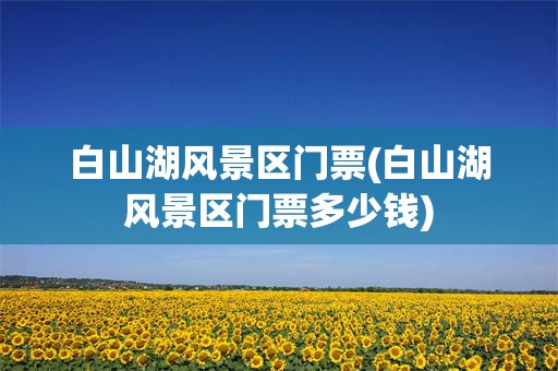 白山湖风景区门票(白山湖风景区门票多少钱)