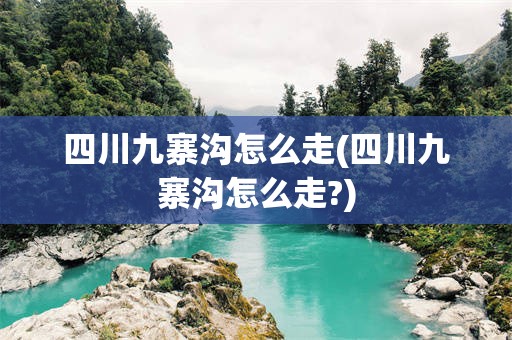 四川九寨沟怎么走(四川九寨沟怎么走?)