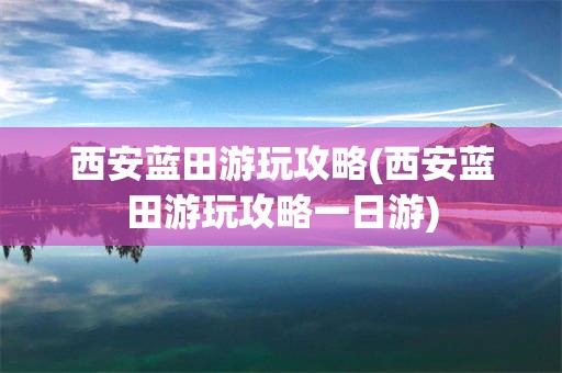 西安蓝田游玩攻略(西安蓝田游玩攻略一日游)