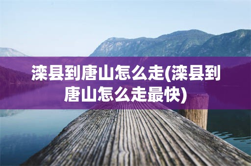 滦县到唐山怎么走(滦县到唐山怎么走最快)