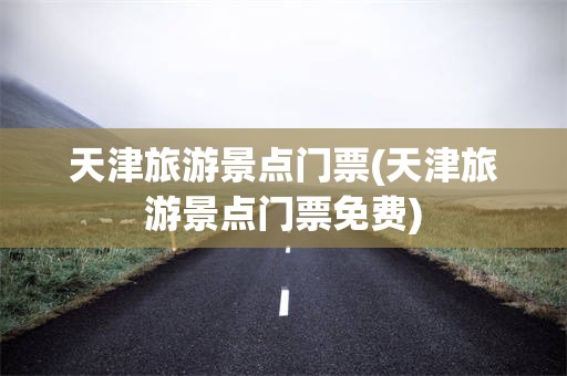 天津旅游景点门票(天津旅游景点门票免费)