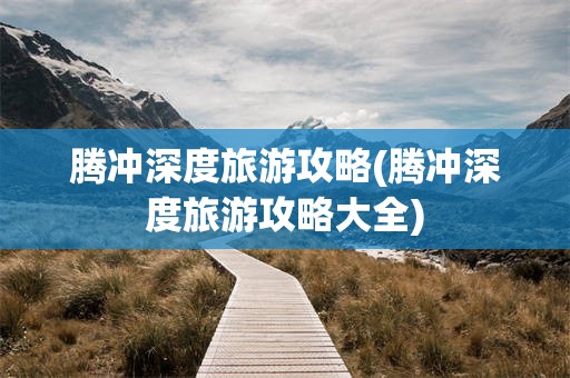腾冲深度旅游攻略(腾冲深度旅游攻略大全)