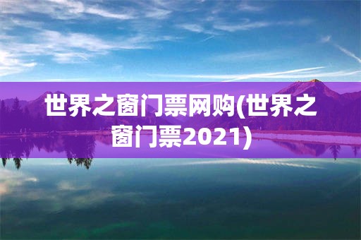 世界之窗门票网购(世界之窗门票2021)