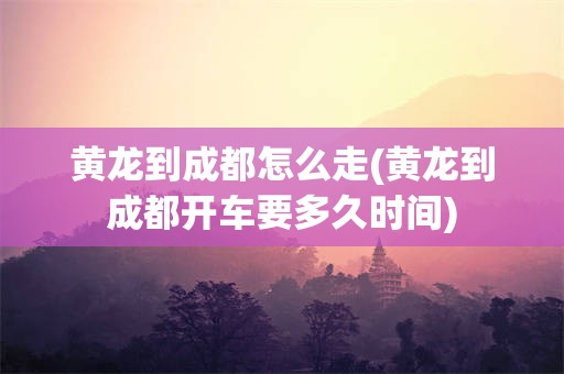 黄龙到成都怎么走(黄龙到成都开车要多久时间)