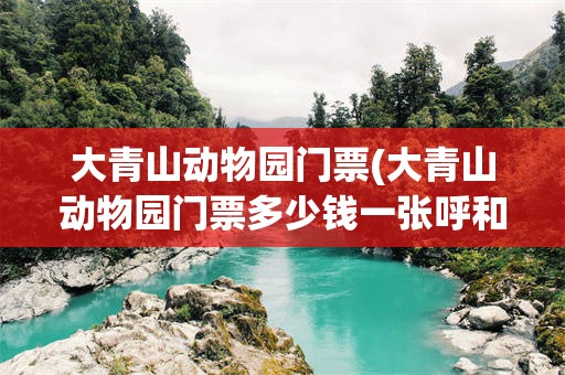 大青山动物园门票(大青山动物园门票多少钱一张呼和浩特)