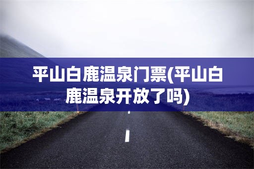 平山白鹿温泉门票(平山白鹿温泉开放了吗)