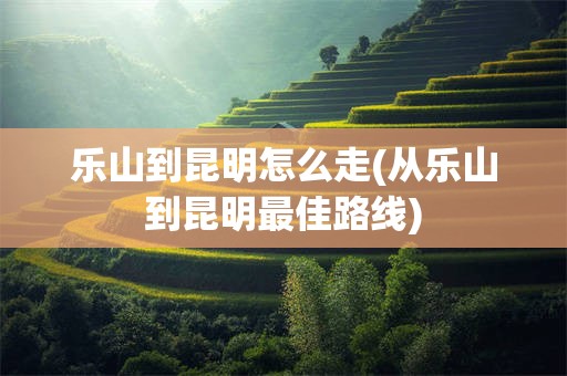 乐山到昆明怎么走(从乐山到昆明最佳路线)