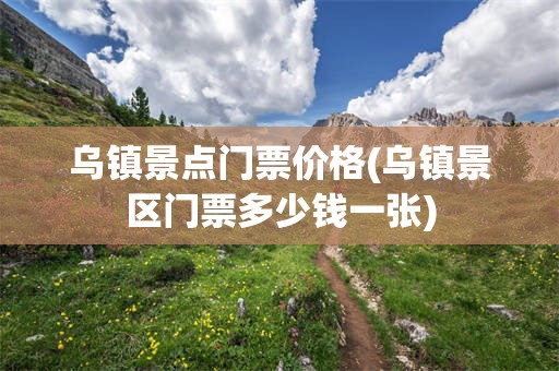 乌镇景点门票价格(乌镇景区门票多少钱一张)