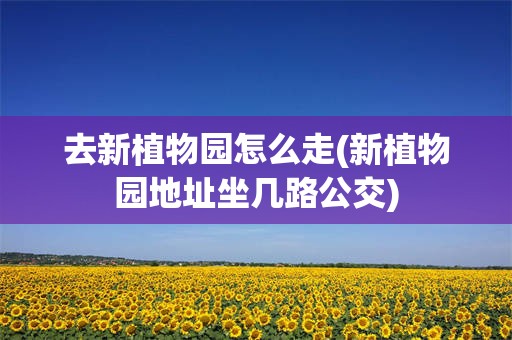 去新植物园怎么走(新植物园地址坐几路公交)