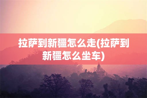 拉萨到新疆怎么走(拉萨到新疆怎么坐车)