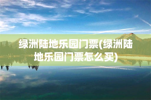 绿洲陆地乐园门票(绿洲陆地乐园门票怎么买)