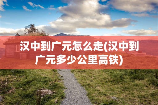 汉中到广元怎么走(汉中到广元多少公里高铁)