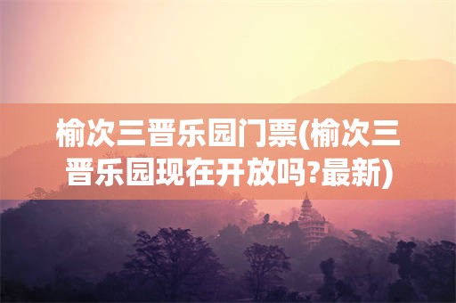 榆次三晋乐园门票(榆次三晋乐园现在开放吗?最新)