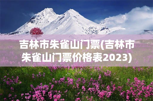 吉林市朱雀山门票(吉林市朱雀山门票价格表2023)