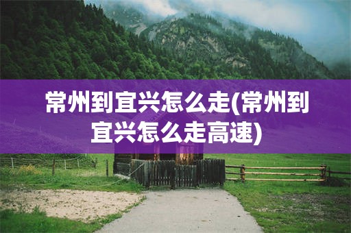 常州到宜兴怎么走(常州到宜兴怎么走高速)