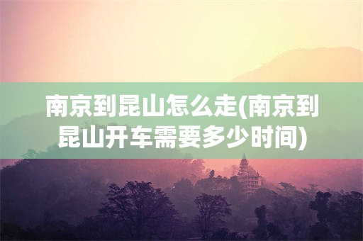 南京到昆山怎么走(南京到昆山开车需要多少时间)
