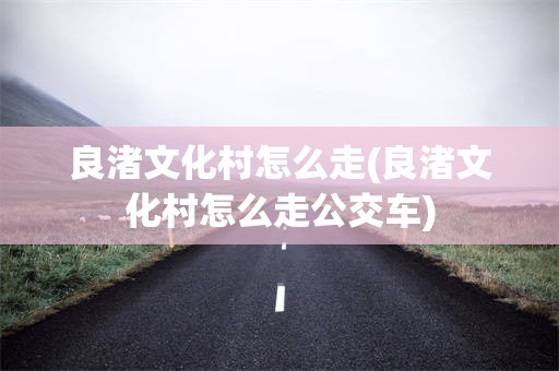 良渚文化村怎么走(良渚文化村怎么走公交车)