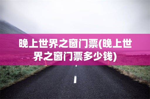晚上世界之窗门票(晚上世界之窗门票多少钱)