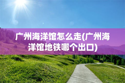 广州海洋馆怎么走(广州海洋馆地铁哪个出口)