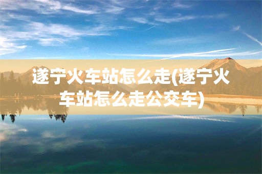 遂宁火车站怎么走(遂宁火车站怎么走公交车)