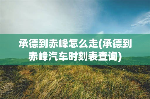 承德到赤峰怎么走(承德到赤峰汽车时刻表查询)