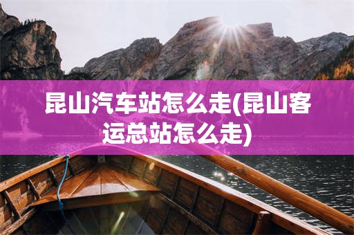 昆山汽车站怎么走(昆山客运总站怎么走)