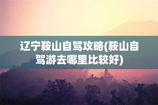 辽宁鞍山自驾攻略(鞍山自驾游去哪里比较好)