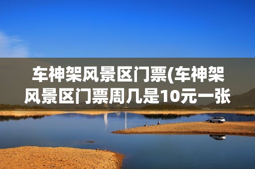 车神架风景区门票(车神架风景区门票周几是10元一张吗)