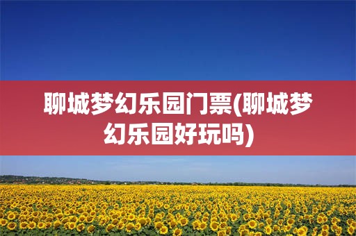 聊城梦幻乐园门票(聊城梦幻乐园好玩吗)