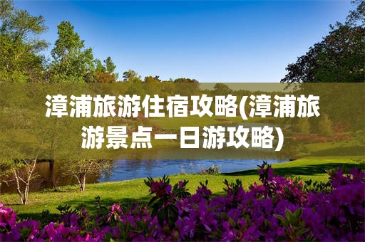 漳浦旅游住宿攻略(漳浦旅游景点一日游攻略)