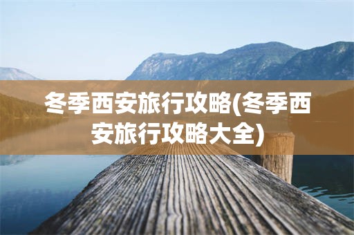 冬季西安旅行攻略(冬季西安旅行攻略大全)