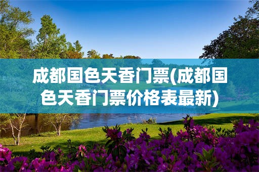 成都国色天香门票(成都国色天香门票价格表最新)