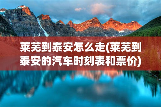莱芜到泰安怎么走(莱芜到泰安的汽车时刻表和票价)
