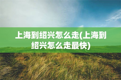 上海到绍兴怎么走(上海到绍兴怎么走最快)