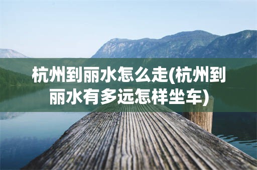 杭州到丽水怎么走(杭州到丽水有多远怎样坐车)