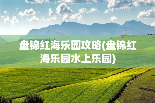 盘锦红海乐园攻略(盘锦红海乐园水上乐园)