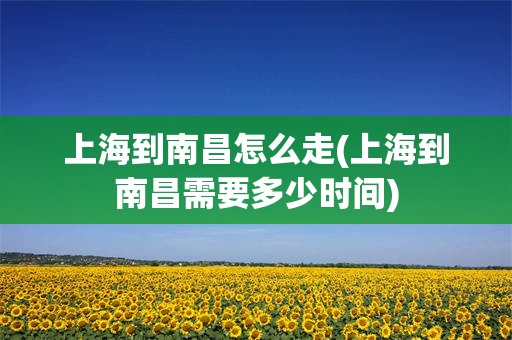 上海到南昌怎么走(上海到南昌需要多少时间)