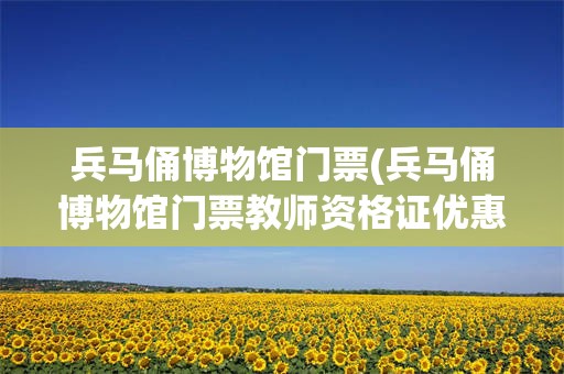 兵马俑博物馆门票(兵马俑博物馆门票教师资格证优惠吗)