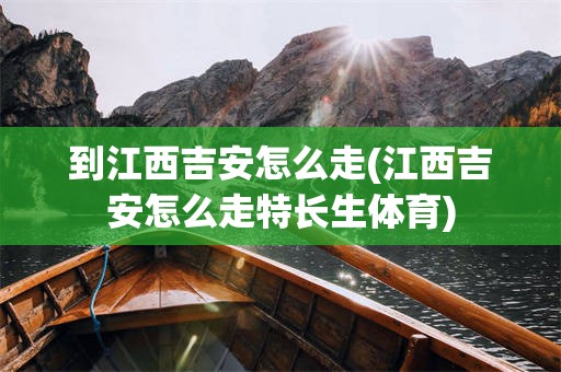 到江西吉安怎么走(江西吉安怎么走特长生体育)
