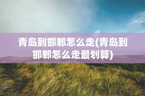 青岛到邯郸怎么走(青岛到邯郸怎么走最划算)
