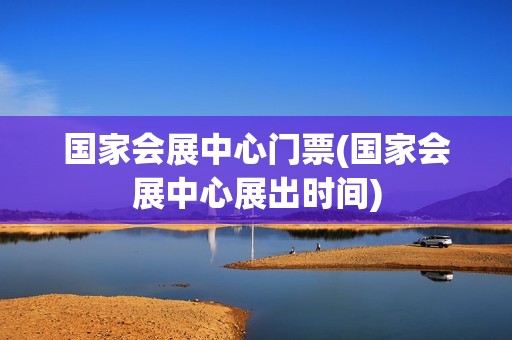 国家会展中心门票(国家会展中心展出时间)