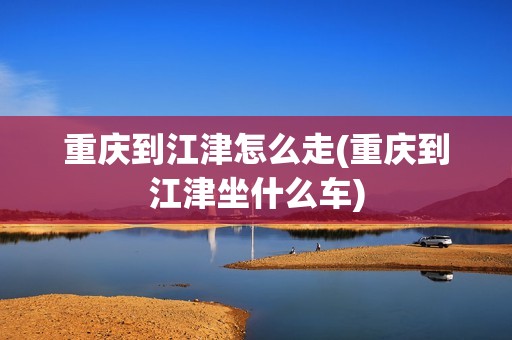 重庆到江津怎么走(重庆到江津坐什么车)