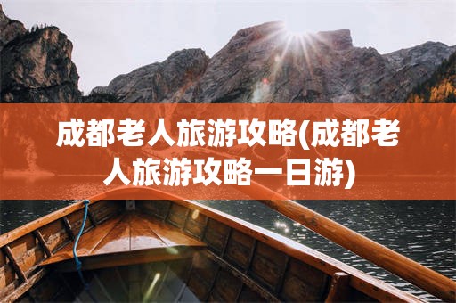 成都老人旅游攻略(成都老人旅游攻略一日游)