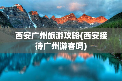 西安广州旅游攻略(西安接待广州游客吗)