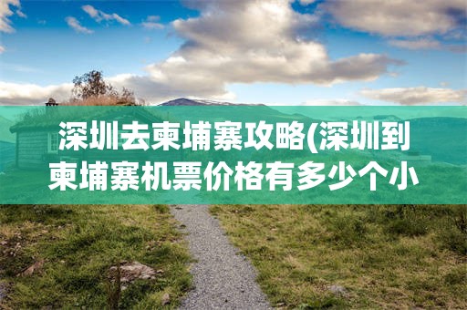 深圳去柬埔寨攻略(深圳到柬埔寨机票价格有多少个小时)